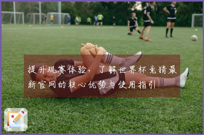 提升观赛体验，了解世界杯竞猜最新官网的核心优势与使用指引